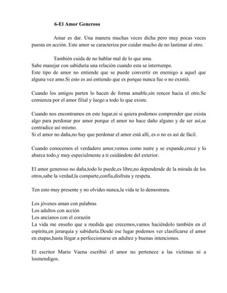 6-El Amor Generoso
Amar es dar. Una manera muchas veces dicha pero muy pocas veces
puesta en acción. Este amor se caracteriza por cuidar mucho de no lastimar al otro.
También cuida de no hablar mal de lo que ama.
Sabe manejar con sabiduría una relación cuando esta se interrumpe.
Este tipo de amor no entiende que se puede convertir en enemigo a aquel que
alguna vez amo.Si esto es así entiendo que es porque nunca fue o no existió.
Cuando los amigos parten lo hacen de forma amable,sin rencor hacia el otro.Se
comienza por el amor filial y luego a todo lo que existe.
Cuando nos encontramos en este lugar,ni si quiera podemos comprender que exista
algo para perdonar por amor porque el amor no hace daño alguno y de ser así,se
contradice así mismo.
Si el amor no daña,no hay que perdonar el amor está allí, es o no es así de fácil.
Cuando conocemos el verdadero amor,vemos como nutre y se expande,crece y lo
abarca todo,y muy especialmente a ti cuidándote del exterior.
El amor generoso no daña,todo lo puede,es libre,no dependende de la mirada de los
otros,sabe la verdad,la comparte,confía,disfruta y respeta.
Ten esto muy presente y no olvides nunca,la vida te lo demostrara.
Los jóvenes aman con palabras
Los adultos con acción
Los ancianos con el corazón
La vida me enseño que a medida que crecemos,vamos haciéndolo también en el
espíritu,en jerarquía y sabiduría.Desde ese lugar podemos ver clasificarse el amor
en etapas,hasta llegar a perfeccionarse en adultez y buenas intenciones.
El escritor Mario Vaena escribió el amor no pertenece a las víctimas ni a
losmendigos.
 