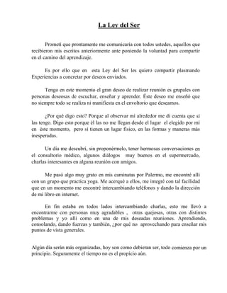 La Ley del Ser
Prometí que prontamente me comunicaría con todos ustedes, aquellos que
recibieron mis escritos anteriormente ante poniendo la voluntad para compartir
en el camino del aprendizaje.
Es por ello que en esta Ley del Ser les quiero compartir plasmando
Experiencias a concretar por deseos enviados.
Tengo en este momento el gran deseo de realizar reunión es grupales con
personas deseosas de escuchar, enseñar y aprender. Éste deseo me enseñó que
no siempre todo se realiza ni manifiesta en el envoltorio que deseamos.
¿Por qué digo esto? Porque al observar mí alrededor me di cuenta que sí
las tengo. Digo esto porque él las no me llegan desde el lugar el elegido por mí
en éste momento, pero sí tienen un lugar físico, en las formas y maneras más
inesperadas.
Un día me descubrí, sin proponérmelo, tener hermosas conversaciones en
el consultorio médico, algunos diálogos muy buenos en el supermercado,
charlas interesantes en alguna reunión con amigos.
Me pasó algo muy grato en mis caminatas por Palermo, me encontré allí
con un grupo que practica yoga. Me acerqué a ellos, me integré con tal facilidad
que en un momento me encontré intercambiando teléfonos y dando la dirección
de mi libro en internet.
En fin estaba en todos lados intercambiando charlas, esto me llevó a
encontrarme con personas muy agradables , otras quejosas, otras con distintos
problemas y yo allí como en una de mis deseadas reuniones. Aprendiendo,
consolando, dando fuerzas y también, ¿por qué no aprovechando para enseñar mis
puntos de vista generales.
Algún día serán más organizadas, hoy son como debieran ser, todo comienza por un
principio. Seguramente el tiempo no es el propicio aún.
 