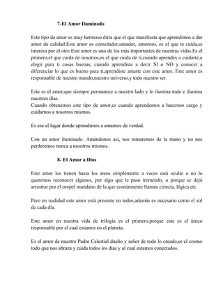 7-El Amor Iluminado
Este tipo de amor es muy hermoso diría que el que manifiesta que aprendimos a dar
amor de calidad.Este amor es consolador,sanador, amoroso, es el que te cuida,se
interesa por el otro.Este amor es uno de los más importantes de nuestras vidas.Es el
primero,el que cuida de nosotros,es el que cuida de ti,cuando aprendes a cuidarte,a
elegir para ti cosas buenas, cuando aprendiste a decir SI o NO y conocer a
diferenciar lo que es bueno para ti,aprendiste amarte con este amor, Este amor es
responsable de nuestro mundo,nuestro universo,y todo nuestro ser.
Este es el amor,que siempre permanece a nuestro lado y lo ilumina todo e ilumina
nuestros días.
Cuando obtenemos este tipo de amor,es cuando aprendemos a hacernos cargo y
cuidarnos a nosotros mismos.
Es ese el lugar donde aprendimos a amarnos de verdad.
Con un amor iluminado. Amándonos así, nos tomaremos de la mano y no nos
perderemos nunca a nosotros mismos.
8- El Amor a Dios
Este amor los tienen hasta los ateos simplemente a veces está oculto o no lo
queremos reconocer algunos, por algo que le paso tremendo, o porque se dejó
arrastrar por el oropel mundano de la que comúnmente llaman ciencia, lógica etc.
Pero en realidad este amor está presente en todos,además es necesario como el sol
de cada día.
Este amor en nuestra vida de trilogía es el primero,porque este es el único
responsable por el cual estamos en el planeta.
Es el amor de nuestro Padre Celestial dueño y señor de todo lo creado,es el cosmo
todo que nos abraza y cuida todos los días y al cual estamos conectados.
 