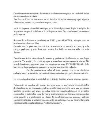 Cuando encontramos dentro de nosotros esa hermosa energía,es en realidad haber
encontrado el amor a Dios.
Esa fuerza divina se encuentra en el interior de todos nosotros,y que algunos
afortunados reconocen y administran para crecer.
Acá no importa el nombre con que se lo identifique,credo, logia, o religión lo
importante es que al referirnos a él, lo hagamos a esa fuerza universal, ese enorme
poder que es.
Si todos lo utilizáramos estaríamos en PAZ y en ARMONIA siempre, esto es
precisamente el amor a dios.
Cuando más lo ponemos en práctica, acumulamos en nuestro ser más, y más
energía poderosa, y esto hace que nuestra luz brille en nuestra vida con más
fuerzas.
Examinemos todos estos tipos de amores y podremos clasificarnos en qué lugar
estamos. Ya lo dije y lo repito siempre seamos honesto con nosotros mismo. No
nos defraudemos, tengamos para con nosotros un amor INCONDICONAL. Solo
haci en ese lugar podremos reconocer y mejorar nuestra vida cada día.
Escribo precisamente sobre el amor, porque veo en mí alrededor
cada día, como se desvirtúa ese sentimiento en estos tiempos que estamos viviendo.
Lo veo enfocado mal en la sociedad, en el ámbito familiar, y hasta nosotros mismo.
Falsamente en nombre del amor, los hijos usan a sus padres convirtiéndolos
deliberadamente en empleados, cadetes, o niñeros de sus hijos. A su vez los padres
también en nombre del amor, los sobre protegen convirtiéndolos así en inválidos
espirituales y materiales ante la vida o contrariamente en forma extrema prestan
poca atención a la contención, se liberan de sus obligaciones de educar, y relegan
esa responsabilidad a un tercero porque este, es un tiempo veo de pasarse la pelota
continuamente con el pretexto de “todos trabajamos”.
 