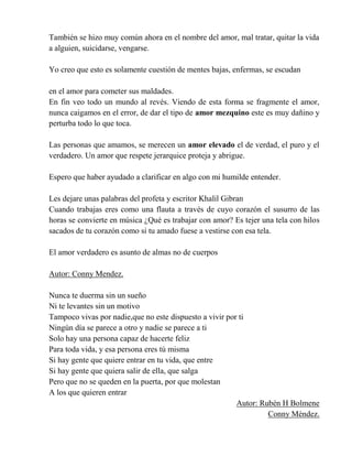 También se hizo muy común ahora en el nombre del amor, mal tratar, quitar la vida
a alguien, suicidarse, vengarse.
Yo creo que esto es solamente cuestión de mentes bajas, enfermas, se escudan
en el amor para cometer sus maldades.
En fin veo todo un mundo al revés. Viendo de esta forma se fragmente el amor,
nunca caigamos en el error, de dar el tipo de amor mezquino este es muy dañino y
perturba todo lo que toca.
Las personas que amamos, se merecen un amor elevado el de verdad, el puro y el
verdadero. Un amor que respete jerarquice proteja y abrigue.
Espero que haber ayudado a clarificar en algo con mi humilde entender.
Les dejare unas palabras del profeta y escritor Khalil Gibran
Cuando trabajas eres como una flauta a través de cuyo corazón el susurro de las
horas se convierte en música ¿Qué es trabajar con amor? Es tejer una tela con hilos
sacados de tu corazón como si tu amado fuese a vestirse con esa tela.
El amor verdadero es asunto de almas no de cuerpos
Autor: Conny Mendez.
Nunca te duerma sin un sueño
Ni te levantes sin un motivo
Tampoco vivas por nadie,que no este dispuesto a vivir por ti
Ningún día se parece a otro y nadie se parece a ti
Solo hay una persona capaz de hacerte feliz
Para toda vida, y esa persona eres tú misma
Si hay gente que quiere entrar en tu vida, que entre
Si hay gente que quiera salir de ella, que salga
Pero que no se queden en la puerta, por que molestan
A los que quieren entrar
Autor: Rubén H Bolmene
Conny Méndez.
 