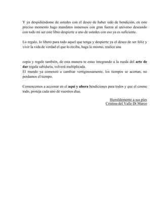 Y ya despidiéndome de ustedes con el deseo de haber sido de bendición, en este
preciso momento hago mandatos inmensos con gran fuerza al universo deseando
con todo mi ser este libro despierte a uno de ustedes con eso ya es suficiente.
Lo regalo, lo libero para todo aquel que tenga y despierte ya el deseo de ser feliz y
vivir la vida de verdad el que lo reciba, haga lo mismo, realice una
copia y regale también, de esta manera te estas integrando a la rueda del arte de
dar regala sabiduría, volverá multiplicada.
El mundo ya comenzó a cambiar vertiginosamente, los tiempos se acortan, no
perdamos el tiempo.
Comencemos a accionar en el aquí y ahora bendiciones para todos y que el cosmo
todo, proteja cada uno de vuestros días.
Humildemente a sus pies
Cristina del Valle Di Marco
 