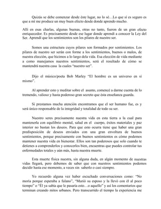Quizás se debe comenzar desde éste lugar, no lo sé…Lo que sí es seguro es
que a mí me produce un muy buen efecto desde donde aprendo mucho.
Allí en esas charlas, algunas buenas, otras no tanto, fueron de un gran efecto
enriquecedor. Es precisamente desde ese lugar donde aprendí a conocer la Ley del
Ser. Aprendí que los sentimientos son los pilares de nuestro ser.
Somos una estructura cuyos pilares son formados por sentimientos. Los
pilares de nuestro ser serán con forme a los sentimientos, buenos o malos, de
nuestra elección, que hicimos a lo largo dela vida. Esa elección de vida mediante
a como manejamos nuestros sentimientos, será el resultado de cómo se
mantendrá nuestra casa la cuales “nuestro ser”.
Dijo el músico/poeta Bob Marley “El hombre es un universo en sí
mismo”.
Al aprender esto y meditar sobre el asunto, comencé a darme cuenta de lo
tremendo, valioso y hasta poderoso gran secreto que ésta enseñanza guarda.
Si prestamos mucha atención encontramos que el ser humano fue, es y
será único responsable de la integridad y totalidad de todo su ser.
Nuestro seres precisamente nuestra vida en esta tierra a la cual para
mantenerla con equilibrio mental, salud en el cuerpo, éxitos materiales y paz
interior no bastan los deseos. Para que esto ocurra tiene que haber una gran
predisposición de deseos enviados con una gran envoltura de buenos
sentimientos, porque precisamente con buenos sentimientos es cómo podemos
mantener nuestra vida en bienestar. Ellos son tan poderosos que solo cuando te
detienes a comprenderlos y conocerlos bien, encuentras que puedes controlar tus
enfermedades totales y aún más, hasta nuestra muerte.
Esta muerte física nuestra, sin alguna duda, en algún momento de nuestras
vidas llegará, pero debemos de saber que con nuestros sentimientos podemos
decidir hasta ese momento, a veces sin saberlo o casi siempre.
Yo recuerdo alguna vez haber escuchado conversaciones como: “No
moría porque esperaba a fulano”, “Murió su esposo y la llevó con él al poco
tiempo” o “Él ya sabía que le pasaría esto…o aquello” y así los comentarios que
terminan creando mitos urbanos. Pero transcurrido el tiempo la experiencia me
 