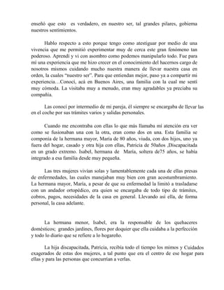 enseñó que esto es verdadero, en nuestro ser, tal grandes pilares, gobierna
nuestros sentimientos.
Hablo respecto a esto porque tengo como atestiguar por medio de una
vivencia que me permitió experimentar muy de cerca este gran fenómeno tan
poderoso. Aprendí y vi con asombro como podemos manipularlo todo. Fue para
mí una experiencia que me hizo crecer en el conocimiento del hacernos cargo de
nosotros mismos cuidando mucho nuestra manera de llevar nuestra casa en
orden, la cuales “nuestro ser”. Para que entiendan mejor, paso ya a compartir mi
experiencia…Conocí, acá en Buenos Aires, una familia con la cual me sentí
muy cómoda. La visitaba muy a menudo, eran muy agradables ya preciaba su
compañía.
Las conocí por intermedio de mi pareja, él siempre se encargaba de llevar las
en el coche por sus trámites varios y salidas personales.
Cuando me encontraba con ellas lo que más llamaba mí atención era ver
como se fusionaban una con la otra, eran como dos en una. Esta familia se
componía de la hermana mayor, María de 80 años, viuda, con dos hijos, uno ya
fuera del hogar, casado y otra hija con ellas, Patricia de 50años ,Discapacitada
en un grado extremo. Isabel, hermana de María, soltera de75 años, se había
integrado a esa familia desde muy pequeña.
Las tres mujeres vivían solas y lamentablemente cada una de ellas presas
de enfermedades, las cuales manejaban muy bien con gran acostumbramiento.
La hermana mayor, María, a pesar de que su enfermedad la limitó a trasladarse
con un andador ortopédico, era quien se encargaba de todo tipo de trámites,
cobros, pagos, necesidades de la casa en general. Llevando así ella, de forma
personal, la casa adelante.
La hermana menor, Isabel, era la responsable de los quehaceres
domésticos; grandes jardines, flores por doquier que ella cuidaba a la perfección
y todo lo diario que se refiere a lo hogareño.
La hija discapacitada, Patricia, recibía todo el tiempo los mimos y Cuidados
exagerados de estas dos mujeres, a tal punto que era el centro de ese hogar para
ellas y para las personas que concurrían a verlas.
 