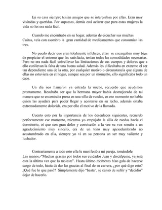 En su casa siempre tenían amigos que se interesaban por ellas. Eran muy
visitadas y queridas. Por supuesto, demás está aclarar que para estas mujeres la
vida no les era nada fácil.
Cuando me encontraba en su hogar, además de escuchar sus muchas
Cuitas, veía con asombro la gran cantidad de medicamentos que consumían las
tres.
No puedo decir que eran totalmente infelices, ellas se encargaban muy bien
de propiciar el entorno que las satisfacía, tenían todas las comodidades necesarias.
Pero no era nada fácil sobrellevar las limitaciones de sus cuerpos y dolores que a
ello conllevan la falta de una buena salud. Además les dificultaba en extremo el ser
tan dependiente una de la otra, por cualquier motivo o circunstancia que alguna de
ellas no estuviera en el hogar, aunque sea por un momento, ello significaba todo un
caos.
Un día nos llamaron ya entrada la noche, recuerdo que acudimos
prontamente. Resultaba ser que la hermana mayor había desmejorado de tal
manera que se encontraba presa en una silla de ruedas, en ese momento no había
quien las ayudara para poder llegar y acostarse en su lecho, además estaba
extremadamente dolorida, era por ello el motivo de la llamada.
Cuento esto por la importancia de los desenlaces siguientes, recuerdo
perfectamente ese momento, mientras yo empujaba la silla de ruedas hacia el
dormitorio, oí que con gran dolor y convicción a la vez su voz sonaba a un
agradecimiento muy sincero, era de un tono muy apesadumbrado no
acostumbrado en ella, siempre yo vi en su persona un ser muy valiente y
luchador.
Contrariamente a todo esto ella le manifestó a mi pareja, tomándole
Las manos,-“Muchas gracias por todos sus cuidados Juan y discúlpeme, ya será
esta la última vez que lo moleste”. Hasta último momento hizo gala de hacerse
cargo de todo, hasta de dar las gracias al final de su carrera, ¿por qué digo esto?
¿Qué fue lo que pasó? Simplemente dijo “basta”, se cansó de sufrir y “decidió”
dejar de hacerlo.
 