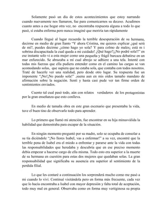 Solamente pasó un día de estos acontecimientos que estoy narrando
cuando nuevamente nos llamaron, fue para comunicarnos su deceso. Acudimos
cuanto antes a ese hogar otra vez, no encontraba respuesta alguna a todo lo que
pasó, sí estaba enferma pero nunca imaginé que moriría tan rápidamente
Cuando llegué al lugar recuerdo la terrible desesperación de su hermana,
decirme en medio de gran llanto “Y ahora Cristina, me quieres explicar ¿qué será
de mí?, puedes decirme ¿cómo hago yo sola? Y para colmo de males¡ está m i
sobrina discapacitada la cual queda a mi cuidado! ¿Qué hago?¡¡No podré sola!!” en
ese instante solo vi a esta mujer como una pequeña y frágil barcaza debatirse en un
mar enfurecido. Se abrazaba a mí cual abrojo se adhiere a una tela. Intenté con
todas mis fuerzas que ella pudiera entender como en el camino las cargas se van
acomodando solas, que supiera que no estaba sola, que contaba con todos nosotros.
Traté de hacerle ver una realidad, pero desde otro lugar. Su respuesta fue un
imponente “¡No!¡No puedo sola!” ,suena aun en mis oídos tamaño mandato de
afirmación sobre la negación. Sentí y hasta casi pude ver tan firme orden de
sentimientos enviados.
Cuento tal cual pasó todo, aún con relatos verdaderos de los protagonistas
por la gran enseñanza que esto conlleva.
En medio de tamaña obra en este gran escenario que presentaba la vida,
tuve el buen tino de observarlo todo para aprender.
Lo primero que llamó mi atención, fue encontrar en su hija minusválida la
habilidad que demostraba para escapar de la situación.
En ningún momento preguntó por su madre, solo se ocupaba de consolar a
su tía diciéndole “¡No llores Isabel, vas a enfermar!” a su vez, encontré que la
terrible pena de Isabel era el miedo a enfrentar y pararse ante la vida con todas
las responsabilidades que heredaba y descubría que en ese preciso momento
debía empezar a hacerse cargo de ella misma. Todo esto era superior a la muerte
de su hermana en cuestión para estas dos mujeres que quedaban solas. La gran
responsabilidad que significaba su ausencia era superior al sentimiento de la
perdida filial.
Lo que les contaré a continuación los sorprenderá mucho como me pasó a
mi cuando lo viví. Continué visitándola pero en forma más frecuente, cada vez
que lo hacía encontraba a Isabel con mayor depresión y falta total de aceptación,
todo muy mal en general. Observaba como en forma muy vertiginosa su propia
 