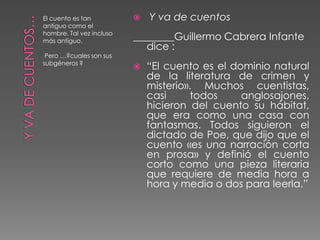 El cuento es tan             Y va de cuentos
antiguo como el
hombre. Tal vez incluso
más antiguo.              ________Guillermo Cabrera Infante
                             dice :
 Pero …?cuales son sus
subgéneros ?
                             “El cuento es el dominio natural
                              de la literatura de crimen y
                              misterio». Muchos cuentistas,
                              casi     todos     anglosajones,
                              hicieron del cuento su hábitat,
                              que era como una casa con
                              fantasmas. Todos siguieron el
                              dictado de Poe, que dijo que el
                              cuento «es una narración corta
                              en prosa» y definió el cuento
                              corto como una pieza literaria
                              que requiere de media hora a
                              hora y media o dos para leerla.”
 