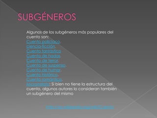 Algunos de los subgéneros más populares del
cuento son:
Cuento policíaco.
ciencia-ficción.
Cuento fantástico
Cuento de hadas.
Cuento de terror.
Cuento de suspenso.
Cuento de humor.
Cuento histórico.
Cuento romántico.
Microrrelato: Si bien no tiene la estructura del
cuento, algunos autores lo consideran también
un subgénero del mismo


          http://es.wikipedia.org/wiki/Cuento
 