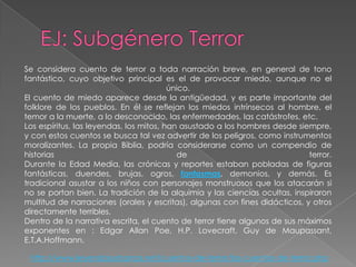 Se considera cuento de terror a toda narración breve, en general de tono
fantástico, cuyo objetivo principal es el de provocar miedo, aunque no el
                                         único.
El cuento de miedo aparece desde la antigüedad, y es parte importante del
folklore de los pueblos. En él se reflejan los miedos intrínsecos al hombre, el
temor a la muerte, a lo desconocido, las enfermedades, las catástrofes, etc.
Los espíritus, las leyendas, los mitos, han asustado a los hombres desde siempre,
y con estos cuentos se busca tal vez advertir de los peligros, como instrumentos
moralizantes. La propia Biblia, podría considerarse como un compendio de
historias                                  de                               terror.
Durante la Edad Media, las crónicas y reportes estaban pobladas de figuras
fantásticas, duendes, brujas, ogros, fantasmas, demonios, y demás. Es
tradicional asustar a los niños con personajes monstruosos que los atacarán si
no se portan bien. La tradición de la alquimia y las ciencias ocultas, inspiraron
multitud de narraciones (orales y escritas), algunas con fines didácticos, y otros
directamente terribles.
Dentro de la narrativa escrita, el cuento de terror tiene algunos de sus máximos
exponentes en : Edgar Allan Poe, H.P. Lovecraft, Guy de Maupassant,
E.T.A.Hoffmann.

 http://www.leyendasurbanas.net/cuentos-de-terror/los-cuentos-de-terror.php
 
