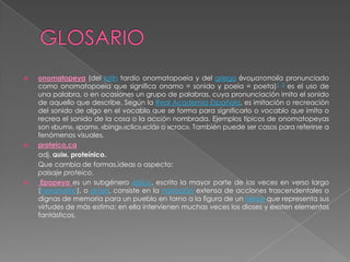    onomatopeya (del latín tardío onomatopoeia y del griego ὀνοματοποιΐα pronunciado
    como onomatopoeia que significa onamo = sonido y poeia = poeta)1 2 es el uso de
    una palabra, o en ocasiones un grupo de palabras, cuya pronunciación imita el sonido
    de aquello que describe. Según la Real Academia Española, es imitación o recreación
    del sonido de algo en el vocablo que se forma para significarlo o vocablo que imita o
    recrea el sonido de la cosa o la acción nombrada. Ejemplos típicos de onomatopeyas
    son «bum», «pam», «bing»,«clic»,«clá» o «crac». También puede ser casos para referirse a
    fenómenos visuales.
   proteico,ca
    adj. QUÍM. proteínico.
    Que cambia de formas,ideas o aspecto:
    paisaje proteico.
    Epopeya es un subgénero épico, escrito la mayor parte de las veces en verso largo
    (hexámetro), o prosa, consiste en la narración extensa de acciones trascendentales o
    dignas de memoria para un pueblo en torno a la figura de un héroe que representa sus
    virtudes de más estima; en ella intervienen muchas veces los dioses y existen elementos
    fantásticos.
 