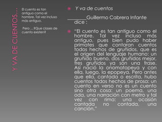 El cuento es tan             Y va de cuentos
antiguo como el
hombre. Tal vez incluso   ________Guillermo Cabrera Infante
más antiguo.
                             dice :
Pero …?Que clases de
cuento existen?              “El cuento es tan antiguo como el
                              hombre. Tal vez incluso más
                              antiguo, pues bien pudo haber
                              primates que contaran cuentos
                              todos hechos de gruñidos, que es
                              el origen del lenguaje humano: un
                              gruñido bueno, dos gruñidos mejor,
                              tres gruñidos ya son una frase.
                              Así nació la onomatopeya y con
                              ella, luego, la epopeya. Pero antes
                              que ella, cantada o escrita, hubo
                              cuentos todos hechos de prosa: un
                              cuento en verso no es un cuento
                              sino otra cosa: un poema, una
                              oda, una narración con metro y tal
                              vez con rima: una ocasión
                              cantada       no   contada,    una
                              canción.”
 