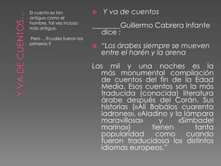 El cuento es tan              Y va de cuentos
antiguo como el
hombre. Tal vez incluso
más antiguo.               ________Guillermo Cabrera Infante
                              dice :
Pero …?cuales fueron los
primeros ?
                              “Los árabes siempre se mueven
                               entre el harén y la arena
                           Las mil y una noches es la
                             más monumental compilación
                             de cuentos del fin de la Edad
                             Media. Esos cuentos son la más
                             traducida (conocida) literatura
                             árabe después del Corán. Sus
                             historias («Alí Babálos cuarenta
                             ladrones», «Aladino y la lámpara
                             maravillosa»       y   «Simbadel
                             marino»)        tienen      tanta
                             popularidad      como     cuando
                             fueron traducidosa los distintos
                             idiomas europeos.”
 