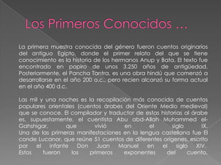 La primera muestra conocida del género fueron cuentos originarios
del antiguo Egipto, donde el primer relato del que se tiene
conocimiento es la historia de los hermanos Anup y Bata. El texto fue
encontrado en papiro de unos 3.250 años de antigüedad.
Posteriormente, el Pancha Tantra, es una obra hindú que comenzó a
desarrollarse en el año 200 a.c., pero recien alcanzó su forma actual
en el año 400 d.c.

Las mil y una noches es la recopilación más conocida de cuentos
populares orientales (cuentos árabes del Oriente Medio medieval)
que se conoce. El compilador y traductor de estas historias al árabe
es, supuestamente, el cuentista Abu abd-Allah Muhammed el-
Gahshigar,       que       vivió     en       el       siglo       IX.
Una de las primeras manifestaciones en la lengua castellana fue El
conde Lucanor, que reúne 51 cuentos de diferentes orígenes, escrito
por   el   infante   Don    Juan   Manuel    en   el     siglo   XIV.
Estos    fueron    los   primeros    exponentes     del       cuento.
 