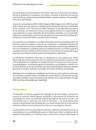 Evaluación de los aprendizajes en el aula
80 Informes Institucionales
frecuente favorece el pensamiento autocrítico; hace más conscientes a los educan-
dos de la utilidad de la evaluación y sus efectos; favorece la detección de áreas de
oportunidad que pudieran pasar desapercibidas, y ayuda al alumno a responsabili-
zarse de su aprendizaje.
A pesar de su importancia (OECD, 2005; Shepard, 2008; Stiggins, et al., 2007), los resul-
tados indican que esta práctica es utilizada de forma frecuente por poco más de 46%
de los maestros, y casi 15% nunca la utiliza. Promover su uso adecuado favorecería,
en los alumnos, una visión de sí mismos como agentes activos en su aprendizaje, lo
cual propiciaría un mayor desarrollo del pensamiento autocrítico y de responsabili-
dad hacia su aprendizaje, y al mismo tiempo generaría una visión más completa de la
utilidad de la evaluación (tanto sumativa como formativa).
Con respecto a la coevaluación, se analizó la frecuencia con la que el profesor pide a los
alumnos revisen los trabajos o tareas de sus compañeros. La realización frecuente de
esta actividad favorece el pensamiento crítico, estimula la confianza para plantear du-
das a los compañeros y al profesor, genera un ambiente donde se considera parte de la
naturaleza humana cometer errores y encontrar la forma de que no ocurran de nuevo,
y favorece que el alumno solicite ayuda a los compañeros y al profesor.
La información disponible indica que la coevaluación es una práctica aún menos
fomentada que la autoevaluación entre los profesores de la primaria mexicana. Sólo
13% la utiliza de forma cotidiana, en cambio, más de 41% nunca la usa entre sus prác-
ticas pedagógicas. Su utilización genera los beneficios ya señalados en relación con
la autoevaluación, por lo que convendría que fuera impulsada desde diferentes ámbitos:
formación en servicio, materiales curriculares, formación continua y normatividad.
Al desglosar los resultados por modalidad, se encontró que en las primarias comunita-
rias es donde se realizan menos actividades de autoevaluación y coevaluación; aunque
esta última también es poco frecuente en los maestros de escuelas privadas (ver tabla
AM3.5 del Anexo: Resultados por modalidad).
Conclusiones
Al responder a la tercera pregunta de investigación de este estudio: ¿Con qué fre-
cuencia los docentes utilizan algunas actividades y herramientas de evaluación del
aprendizaje en el aula?, los resultados indican que además del examen escrito —un
instrumento que es usado por casi todos los docentes—, las herramientas para
evaluar el aprendizaje más utilizadas por una mayor proporción de profesores de
primaria en México son la observación al alumno y las preguntas directas.
La observación al alumno y las preguntas directas, a diferencia del examen escrito, se
caracterizan por su posibilidad para generar información sobre la dinámica de los
procesos desarrollados en el salón de clase; y al docente le ofrecen información en
 