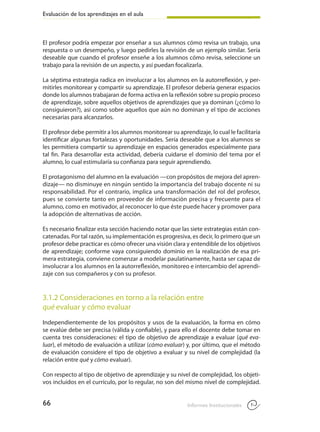 Evaluación de los aprendizajes en el aula
66 Informes Institucionales
El profesor podría empezar por enseñar a sus alumnos cómo revisa un trabajo, una
respuesta o un desempeño, y luego pedirles la revisión de un ejemplo similar. Sería
deseable que cuando el profesor enseñe a los alumnos cómo revisa, seleccione un
trabajo para la revisión de un aspecto, y así puedan focalizarla.
	
La séptima estrategia radica en involucrar a los alumnos en la autorreflexión, y per-
mitirles monitorear y compartir su aprendizaje. El profesor debería generar espacios
donde los alumnos trabajaran de forma activa en la reflexión sobre su propio proceso
de aprendizaje, sobre aquellos objetivos de aprendizajes que ya dominan (¿cómo lo
consiguieron?), así como sobre aquellos que aún no dominan y el tipo de acciones
necesarias para alcanzarlos.
	
El profesor debe permitir a los alumnos monitorear su aprendizaje, lo cual le facilitaría
identificar algunas fortalezas y oportunidades. Sería deseable que a los alumnos se
les permitiera compartir su aprendizaje en espacios generados especialmente para
tal fin. Para desarrollar esta actividad, debería cuidarse el dominio del tema por el
alumno, lo cual estimularía su confianza para seguir aprendiendo.
	
El protagonismo del alumno en la evaluación —con propósitos de mejora del apren-
dizaje— no disminuye en ningún sentido la importancia del trabajo docente ni su
responsabilidad. Por el contrario, implica una transformación del rol del profesor,
pues se convierte tanto en proveedor de información precisa y frecuente para el
alumno, como en motivador, al reconocer lo que éste puede hacer y promover para
la adopción de alternativas de acción.
Es necesario finalizar esta sección haciendo notar que las siete estrategias están con-
catenadas. Por tal razón, su implementación es progresiva, es decir, lo primero que un
profesor debe practicar es cómo ofrecer una visión clara y entendible de los objetivos
de aprendizaje; conforme vaya consiguiendo dominio en la realización de esa pri-
mera estrategia, conviene comenzar a modelar paulatinamente, hasta ser capaz de
involucrar a los alumnos en la autorreflexión, monitoreo e intercambio del aprendi-
zaje con sus compañeros y con su profesor.
3.1.2 Consideraciones en torno a la relación entre
qué evaluar y cómo evaluar
Independientemente de los propósitos y usos de la evaluación, la forma en cómo
se evalúe debe ser precisa (válida y confiable), y para ello el docente debe tomar en
cuenta tres consideraciones: el tipo de objetivo de aprendizaje a evaluar (qué eva-
luar), el método de evaluación a utilizar (cómo evaluar) y, por último, que el método
de evaluación considere el tipo de objetivo a evaluar y su nivel de complejidad (la
relación entre qué y cómo evaluar).
Con respecto al tipo de objetivo de aprendizaje y su nivel de complejidad, los objeti-
vos incluidos en el currículo, por lo regular, no son del mismo nivel de complejidad.
 