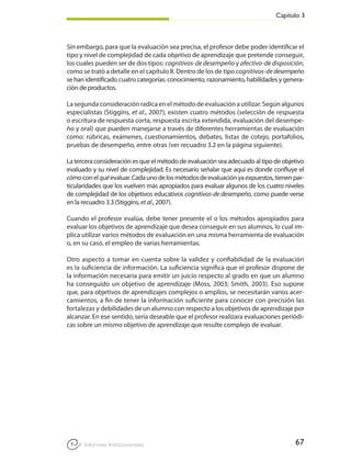 Capítulo 3
67Informes Institucionales
Sin embargo, para que la evaluación sea precisa, el profesor debe poder identificar el
tipo y nivel de complejidad de cada objetivo de aprendizaje que pretende conseguir,
los cuales pueden ser de dos tipos: cognitivos-de desempeño y afectivo-de disposición,
como se trató a detalle en el capítulo II. Dentro de los de tipo cognitivos-dedesempeño
se han identificado cuatro categorías: conocimiento, razonamiento, habilidades y genera-
ción de productos.
Lasegundaconsideraciónradicaenelmétododeevaluaciónautilizar.Segúnalgunos
especialistas (Stiggins, et al., 2007), existen cuatro métodos (selección de respuesta
o escritura de respuesta corta, respuesta escrita extendida, evaluación del desempe-
ño y oral) que pueden manejarse a través de diferentes herramientas de evaluación
como: rúbricas, exámenes, cuestionamientos, debates, listas de cotejo, portafolios,
pruebas de desempeño, entre otras (ver recuadro 3.2 en la página siguiente).
Laterceraconsideraciónesqueelmétododeevaluaciónseaadecuadoaltipodeobjetivo
evaluado y su nivel de complejidad. Es necesario señalar que aquí es donde confluye el
cómoconelquéevaluar.Cadaunodelosmétodosdeevaluaciónyaexpuestos,tienenpar-
ticularidades que los vuelven más apropiados para evaluar algunos de los cuatro niveles
de complejidad de los objetivos educativos cognitivos-de desempeño, como puede verse
en la recuadro 3.3 (Stiggins, etal., 2007).
Cuando el profesor evalúa, debe tener presente el o los métodos apropiados para
evaluar los objetivos de aprendizaje que desea conseguir en sus alumnos, lo cual im-
plica utilizar varios métodos de evaluación en una misma herramienta de evaluación
o, en su caso, el empleo de varias herramientas.
Otro aspecto a tomar en cuenta sobre la validez y confiabilidad de la evaluación
es la suficiencia de información. La suficiencia significa que el profesor dispone de
la información necesaria para emitir un juicio respecto al grado en que un alumno
ha conseguido un objetivo de aprendizaje (Moss, 2003; Smith, 2003). Eso supone
que, para objetivos de aprendizajes complejos o amplios, se necesitarán varios acer-
camientos, a fin de tener la información suficiente para conocer con precisión las
fortalezas y debilidades de un alumno con respecto a los objetivos de aprendizaje por
alcanzar. En ese sentido, sería deseable que el profesor realizara evaluaciones periódi-
cas sobre un mismo objetivo de aprendizaje que resulte complejo de evaluar.
 