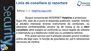 Scopul componentei INTERNET Helpline a proiectului
Sigur.info, este de a pune la dispoziţia publicului, copiilor, tinerilor
şi adulţilor interesaţi diverse instrumente de contactare, cu
păstrarea confidenţialităţii oricărui tip de mesaj şi de a oferi
consiliere când aceştia se confruntă cu riscuri legate de utilizare
a Internetului şi a telefonului mobil sau cu probleme tehnice.
Prin acest serviciu pot fi preluate sesizări privind încălcări
online ale legii care, în funcție de gravitatea lor, pot fi retransmise
serviciului de Hotline.
Adresa >>> helpline.sigur.info
 