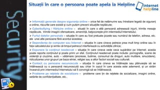  Informații generale despre siguranța online – orice fel de nelămurire sau întrebare legată de siguranț
a online, riscurile care există și cum putem preveni situațiile neplăcute;
 Cyberbullying / Hărțuire online – situații în care o altă persoană adresează injurii, trimite mesaje
neplăcute, trimite imagini ofensatoare, amenință, batjocorește prin intermediul Internetului;
 Furtul datelor personale – situație în care au fost preluate pozele sau numărul de telefon, adresa, etc.
ale unei alte persoane fără acordul acesteia;
 Dependența de computer sau Internet – situația în care cineva petrece prea mult timp online sau în
fața calculatorului și simte că timpul petrecut interferează cu activitățile zilnice;
 Expunere la conținut neadecvat – situația în care cineva vede ceva supărător pe Internet; acesta
poate raporta conținutul și poate primi un sfat. Conținutul neadecvat poate include: pornografie, scene de
violență și cruzime, auto – vătămare (anorexie, bulimie, consumul de droguri, auto mutilare, sinucidere),
ridiculizarea unor grupuri pe baza etniei, religiei sau a altor factori sociali sau culturali.
 Contact cu persoane necunoscute – situația în care cineva se întâlnește sau plănuiește să se
întâlnească cu o persoană necunoscută sau chiar în cazul în care acesta este ademenit, și un străin
încearcă prin intermediul Internetului să îl convingă să se întâlnească;
 Probleme pe rețelele de socializare – probleme care țin de rețelele de socializare, imagini online,
setările de confidențialitate, etc..
 