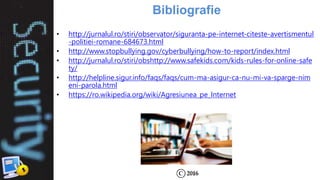 Bibliografie
• http://jurnalul.ro/stiri/observator/siguranta-pe-internet-citeste-avertismentul
-politiei-romane-684673.html
• http://www.stopbullying.gov/cyberbullying/how-to-report/index.html
• http://jurnalul.ro/stiri/obshttp://www.safekids.com/kids-rules-for-online-safe
ty/
• http://helpline.sigur.info/faqs/faqs/cum-ma-asigur-ca-nu-mi-va-sparge-nim
eni-parola.html
• https://ro.wikipedia.org/wiki/Agresiunea_pe_Internet
 