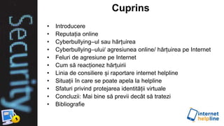 Cuprins
• Introducere
• Reputația online
• Cyberbullying–ul sau hărțuirea
• Cyberbullying–ului/ agresiunea online/ hărțuirea pe Internet
• Feluri de agresiune pe Internet
• Cum să reacționez hărțuirii
• Linia de consiliere și raportare internet helpline
• Situații în care se poate apela la helpline
• Sfaturi privind protejarea identității virtuale
• Concluzii: Mai bine să previi decât să tratezi
• Bibliografie
 