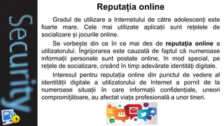 Reputația online
Gradul de utilizare a Internetului de către adolescenți este
foarte mare. Cele mai utilizate aplicații sunt rețelele de
socializare și jocurile online.
Se vorbește din ce în ce mai des de reputația online a
utilizatorului. Îngrijorarea este cauzată de faptul că numeroase
informații personale sunt postate online, în mod special, pe
rețele de socializare, creând în timp adevărate identități digitale.
Interesul pentru reputația online din punctul de vedere al
identității digitale a utilizatorului de Internet a pornit de la
numeroase situații în care informații confidențiale, uneori
compromițătoare, au afectat viața profesională a unor tineri.
 