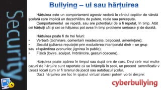 Hărțuirea este un comportament agresiv nedorit în rândul copiilor de vârstă
școlară care implică un dezechilibru de putere, reale sau percepute.
Comportamentul se repetă, sau are potențialul de a fi repetat, în timp. Atât
cei hărțuiți cât și cei ce hățuiesc pot avea în timp probleme serioase și de durată.
Hărțuirea poate fi de trei feluri:
• Verbală (tachinare, comentarii neadecvate, batjocoră, amenințare);
• Socială (pătarea reputației prin excluderea intenționată dintr – un grup
sau răspândirea zvonurilor, jignirea în public);
• Fizică (lovire, scuipat, îmbrâncire, gesturi obscene).
Hărțuirea poate apărea în timpul sau după ore de curs. Deși cele mai multe
cazuri de hărțuire sunt raportate că se întâmplă în școli, un procent semnificativ v
izează locuri cum ar fi terenul de joacă sau autobuzul școlar.
Dacă hărțuirea are loc în spațiul virtual atunci putem vorbi despre:
 