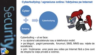 Cyberbulling – ul se face:
 cu ajutorul calculatorului sau a telefonului mobil;
 pe bloguri, pagini personale, forumuri, SMS, MMS sau rețele de
socializare;
 prin încărcarea unor poze sau video pe Internet fără a ține cont
de dreptul la viața privată a victimei.
Cyber
Bullying
Cyberbullying
 