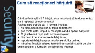 Când se întâmplă să fi hărțuit, este important să te documentezi
și să raportezi comportamentul.
Pași pe care trebuie să – i urmezi imediat:
 nu răspunde mesajelor cu tentă de hărțuire;
 ține minte data, timpul, și mesajele când a apărut hărțuirea;
 fă și salvează capturi de ecran mesajelor;
 blochează persoana care te hărțuiește;
 raportează hărțuirea prestatorilor serviciilor online;
 hărțuirea încalcă adesea termenii de servicii stabilit pe site –
urile sociale și a furnizorii de servicii de Internet .
 