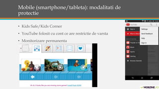 Mobile (smartphone/tableta): modalitati de 
protectie 
• Kids Safe/Kids Corner 
• YouTube folosit cu cont ce are restrictie de varsta 
• Monitorizare permanenta 
 