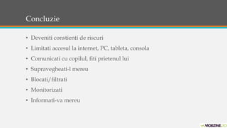 Concluzie 
• Deveniti constienti de riscuri 
• Limitati accesul la internet, PC, tableta, consola 
• Comunicati cu copilul, fiti prietenul lui 
• Supravegheati-l mereu 
• Blocati/filtrati 
• Monitorizati 
• Informati-va mereu 
 