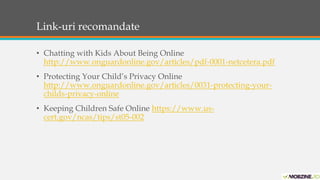 Link-uri recomandate 
• Chatting with Kids About Being Online 
http://www.onguardonline.gov/articles/pdf-0001-netcetera.pdf 
• Protecting Your Child’s Privacy Online 
http://www.onguardonline.gov/articles/0031-protecting-your-childs- 
privacy-online 
• Keeping Children Safe Online https://www.us-cert. 
gov/ncas/tips/st05-002 
 