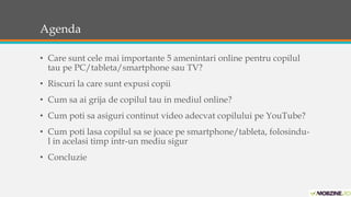 Agenda 
• Care sunt cele mai importante 5 amenintari online pentru copilul 
tau pe PC/tableta/smartphone sau TV? 
• Riscuri la care sunt expusi copii 
• Cum sa ai grija de copilul tau in mediul online? 
• Cum poti sa asiguri continut video adecvat copilului pe YouTube? 
• Cum poti lasa copilul sa se joace pe smartphone/tableta, folosindu-l 
in acelasi timp intr-un mediu sigur 
• Concluzie 
 