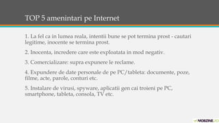 TOP 5 amenintari pe Internet 
1. La fel ca in lumea reala, intentii bune se pot termina prost - cautari 
legitime, inocente se termina prost. 
2. Inocenta, incredere care este exploatata in mod negativ. 
3. Comercializare: supra expunere le reclame. 
4. Expundere de date personale de pe PC/tableta: documente, poze, 
filme, acte, parole, conturi etc. 
5. Instalare de virusi, spyware, aplicatii gen cai troieni pe PC, 
smartphone, tableta, consola, TV etc. 
 