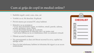 Cum ai grija de copil in mediul online? 
• Stabiliti reguli: cand, cum, cine, cat 
• Vorbiti cu ei, fiti deschisi. Explicati 
• Priviti mereu pe ecranul PC-ului/tabletei 
• Sfatuiti-i sa se protejeze: 
* sa nu dea niciodata nume, nr telefon, email, parole, adresa, 
scoala, profesor, poze, filme 
* sa nu deschida mesaje de la straini 
* sa nu se angreneze in discutii care i-ar putea rani 
* sub nicio forma sa nu se intalneasca fizic cu oamenii virtuali 
• Filtrati accesul la internet 
• Nu presupuneti ca daca ati blocat accesul la ceva, copilul nu 
ajunge acolo 
• Daca le dati telefoane/tablete in folosinta fiti siguri ca au acces 
restrictionat 
 