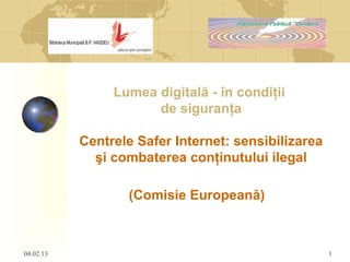 04.02.13 1
Lumea digitală - în condiţii
de siguranţa
Centrele Safer Internet: sensibilizarea
şi combaterea conţinutului ilegal
(Comisie Europeană)
 