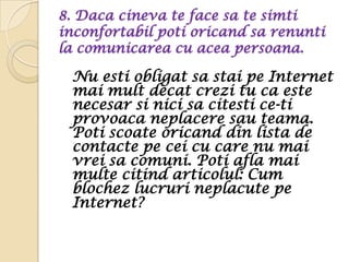 8. Daca cineva te face sa te simti
inconfortabil poti oricand sa renunti
la comunicarea cu acea persoana.

 Nu esti obligat sa stai pe Internet
 mai mult decat crezi tu ca este
 necesar si nici sa citesti ce-ti
 provoaca neplacere sau teama.
 Poti scoate oricand din lista de
 contacte pe cei cu care nu mai
 vrei sa comuni. Poti afla mai
 multe citind articolul: Cum
 blochez lucruri neplacute pe
 Internet?
 