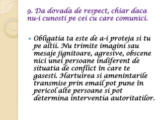 9. Da dovada de respect, chiar daca
nu-i cunosti pe cei cu care comunici.


   Obligatia ta este de a-i proteja si tu
    pe altii. Nu trimite imagini sau
    mesaje jignitoare, agresive, obscene
    nici unei persoane indiferent de
    situatia de conflict în care te
    gasesti. Hartuirea si amenintarile
    transmise prin email pot pune în
    pericol alte persoane si pot
    determina interventia autoritatilor.
 