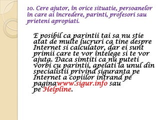 10. Cere ajutor, în orice situatie, persoanelor
în care ai încredere, parinti, profesori sau
prieteni apropiati.

  E posibil ca parintii tai sa nu stie
  atat de multe lucruri ca tine despre
  Internet si calculator, dar ei sunt
  primii care te vor întelege si te vor
  ajuta. Daca simtiti ca nu puteti
  vorbi cu parintii, apelati la unul din
  specialistii privind siguranta pe
  Internet a copiilor intrand pe
  paginawww.sigur.info sau
  pe Helpline.
 