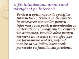 1. Fii întotdeauna atent cand
navighezi pe Internet!
 Pentru a evita riscurile specifice
 Internetului, trebuie sa fii selectiv
 în accesarea site-urilor pentru
 informare sau pentru downloadarea
 materialelor si programelor cautate.
 De asemenea, jocurile alese pentru
 recreere nu trebuie sa va afecteze
 performantele scolare, nefiind
 menite sa va înlocuiasca orele
 petrecute cu familia sau prietenii.
 