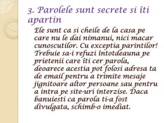 3. Parolele sunt secrete si îti
apartin
 Ele sunt ca si cheile de la casa pe
 care nu le dai nimanui, nici macar
 cunoscutilor. Cu exceptia parintilor!
 Trebuie sa-i refuzi întotdeauna pe
 prietenii care îti cer parola,
 deoarece acestia pot folosi adresa ta
 de email pentru a trimite mesaje
 jignitoare altor persoane sau pentru
 a intra pe site-uri interzise. Daca
 banuiesti ca parola ti-a fost
 divulgata, schimb-o imediat.
 