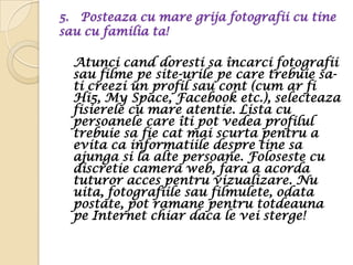 5. Posteaza cu mare grija fotografii cu tine
sau cu familia ta!

  Atunci cand doresti sa încarci fotografii
  sau filme pe site-urile pe care trebuie sa-
  ti creezi un profil sau cont (cum ar fi
  Hi5, My Space, Facebook etc.), selecteaza
  fisierele cu mare atentie. Lista cu
  persoanele care îti pot vedea profilul
  trebuie sa fie cat mai scurta pentru a
  evita ca informatiile despre tine sa
  ajunga si la alte persoane. Foloseste cu
  discretie camera web, fara a acorda
  tuturor acces pentru vizualizare. Nu
  uita, fotografiile sau filmulete, odata
  postate, pot ramane pentru totdeauna
  pe Internet chiar daca le vei sterge!
 