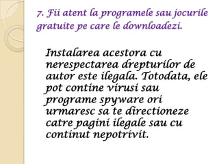 7. Fii atent la programele sau jocurile
gratuite pe care le downloadezi.


 Instalarea acestora cu
 nerespectarea drepturilor de
 autor este ilegala. Totodata, ele
 pot contine virusi sau
 programe spyware ori
 urmaresc sa te directioneze
 catre pagini ilegale sau cu
 continut nepotrivit.
 