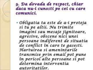 9. Da dovada de respect, chiar daca nu-i cunosti pe cei cu care comunici.  Obligatia ta este de a-i proteja si tu pe altii. Nu trimite imagini sau mesaje jignitoare, agresive, obscene nici unei persoane indiferent de situatia de conflict în care te gasesti. Hartuirea si amenintarile transmise prin email pot pune în pericol alte persoane si pot determina interventia autoritatilor. 