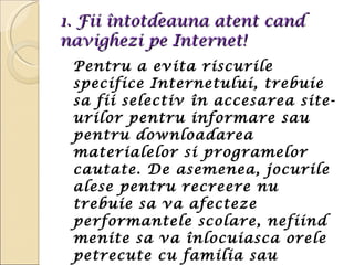 1. Fii întotdeauna atent cand navighezi pe Internet!  Pentru a evita riscurile specifice Internetului, trebuie sa fii selectiv în accesarea site-urilor pentru informare sau pentru downloadarea materialelor si programelor cautate. De asemenea, jocurile alese pentru recreere nu trebuie sa va afecteze performantele scolare, nefiind menite sa va înlocuiasca orele petrecute cu familia sau prietenii. 