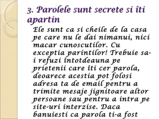 3.  Parolele sunt secrete si îti apartin Ele sunt ca si cheile de la casa pe care nu le dai nimanui, nici macar cunoscutilor. Cu exceptia parintilor! Trebuie sa-i refuzi întotdeauna pe prietenii care îti cer parola, deoarece acestia pot folosi adresa ta de email pentru a trimite mesaje jignitoare altor persoane sau pentru a intra pe site-uri interzise. Daca banuiesti ca parola ti-a fost divulgata, schimb-o imediat.  
