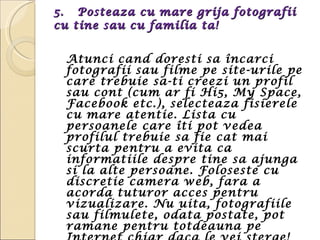 5.  Posteaza cu mare grija fotografii cu tine sau cu familia ta!  Atunci cand doresti sa încarci fotografii sau filme pe site-urile pe care trebuie sa-ti creezi un profil sau cont (cum ar fi Hi5, My Space, Facebook etc.), selecteaza fisierele cu mare atentie. Lista cu persoanele care îti pot vedea profilul trebuie sa fie cat mai scurta pentru a evita ca informatiile despre tine sa ajunga si la alte persoane. Foloseste cu discretie camera web, fara a acorda tuturor acces pentru vizualizare. Nu uita, fotografiile sau filmulete, odata postate, pot ramane pentru totdeauna pe Internet chiar daca le vei sterge! 