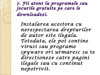 7. Fii atent la programele sau jocurile gratuite pe care le downloadezi.   Instalarea acestora cu nerespectarea drepturilor de autor este ilegala. Totodata, ele pot contine virusi sau programe spyware ori urmaresc sa te directioneze catre pagini ilegale sau cu continut nepotrivit. 