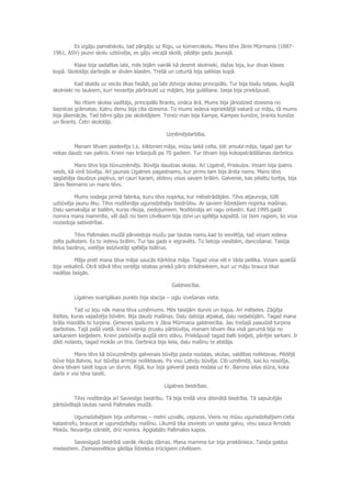 Es izgāju pamatskolu, tad pārgāju uz Rīgu, uz komercskolu. Mans tēvs Jānis Mūrmanis (1887-
1961, ASV) jauno skolu uzbūvēja, es gāju vecajā skolā, pēdējo gadu jaunajā.
Klase bija sadalītas labi, mēs bijām vairāk kā desmit skolnieki, dažas bija, kur divas klases
kopā. Skolotājs darbojās ar divām klasēm. Trešā un ceturtā bija saliktas kopā.
Kad skatās uz vecās ēkas fasādi, pa labi dzīvoja skolas principiāls. Tur bija klašu telpas. Augšā
skolnieki no laukiem, kuri nevarēja pārbraukt uz mājām, bija gulēšana. Ieeja bija priekšpusē.
No rītiem skolas vadītājs, principiāls Brants, iznāca ārā. Mums bija jānodzied dziesma no
baznīcas grāmatas. Katru dienu bija cita dziesma. To mums iedeva iepriekšējā vakarā uz māju, tā mums
bija jāiemācās. Tad bērni gāja pie skolotājiem. Toreiz man bija Kampe, Kampes kundze, branta kundze
un Brants. Četri skolotāji.
Uzņēmējdarbība.
Manam tēvam piederēja t.s. Viktorien māja, mūsu laikā celta, ļoti smuka māja, tagad gan tur
nekas daudz nav palicis. Krievi nav krāsojuši pa 70 gadiem. Tur tēvam bija kokapstrādāšanas darbnīca.
Mans tēvs bija būvuzņēmējs. Būvēja daudzas skolas. Arī Līgatnē, Priekuļos. Viņam bija īpatns
veids, kā viņš būvēja. Arī jaunais Līgatnes pagastnams, kur pirms tam bija ārsta nams. Mans tēvs
saglabāja daudzus papīrus, arī cauri karam, atdevu visus savam brālim. Galvenie, kas pilsētu turēja, bija
Jānis Neimanis un mans tēvs.
Mums nodega pirmā fabrika, kuru tēvs nopirka, kur mēsstrādājām. Tēvs atjaunoja, tūlīt
uzbūvēja jaunu ēku. Tēvs nodibināja ugunsdzēsēju biedrūibu. Ar saviem līdzekļiem nopirka mašīnas.
Daļu samaksāja ar ballēm, kuras rīkoja, ziedojumiem. Nodibināja arī ragu orķestri. Kad 1995.gadā
nomira mana mammīte, vēl daži no tiem cilvēkiem bija dzīvi un spēlēja kapsētā. Uz tiem ragiem, ko viņa
noziedoja sabiedrībai.
Tēvs Paltmales muižā pārveidoja muižu par tautas namu.kad to iesvētīja, tad viņam iedeva
zelta pulksteni. Es to iedevu brālim. Tur tas gads ir iegravēts. To lietoja viesībām, dancošanai. Taisīja
lielus bazārus, vietējie iedzīvotāji spēlēja teātrus.
Māja pretī mana tēva mājai saucās Kārkliņa māja. Tagad viņa vēl ir tāda pelēka. Viņam apakšā
bija veikaliņš. Otrā stāvā tēvs rentēja istabas priekš pāris strādniekiem, kuri uz māju brauca tikai
nedēļas beigās.
Galdniecība.
Līgatnes svarīgākais punkts bija stacija – ogļu izvešanas vieta.
Tad uz leju nāk mana tēva uzņēmums. Mēs taisījām durvis un logus. Arī mēbeles. Zāģēja
līstītes, kuras vajadzēja būvēm. Bija daudz mašīnas. Daļu dabūja atpakaļ, daļu nedabūjām. Tagad mana
brāļa mazdēls to turpina. Ģimenes īpašums ir Jāņa Mūrmaņa galdniecība. Jau trešajā paaudzē turpina
darboties. Tajā pašā vietā. Krievi vienīgi drusku pārbūvēja, manam tēvam ēka visā garumā bija no
sarkaniem ķieģeļiem. Krievi piebūvēja augšā otro stāvu. Priekšpusē tagad balti ķieģeļi, pārējie sarkani. Ir
dikti nolaists, tagad mokās un tīra. Darbnīca bija liela, daļu mašīnu te atstāja.
Mans tēvs kā būvuzņēmējs galvenais būvēja pasta nodaļas, skolas, valdības noliktavas. Pēdējā
būve bija Balvos, kur būvēja armijai noiliktavas. Pa visu Latviju būvēja. Citi uzņēmēji, kas ko nosolīja,
deva tēvam taisīt logus un durvis. Rīgā, kur bija galvenā pasta nodaļa uz Kr. Barona ielas stūra, koka
darbi ir visi tēva taisīti.
Līgatnes biedrības.
Tēvs nodibināja arī Saviesīgo biedrību. Tā bija trešā viņa dibinātā biedrība. Tā sapulcējās
pārbūvētajā tautas namā Paltmales muižā.
Ugunsdzēsējiem bija uniformas – melni uzvalki, cepures. Viens no mūsu ugunsdzēsējiem cieta
katastrofu, braucot ar ugunsdzēsēju mašīnu. Līkumā tika izsviests un sasita galvu, viņu sauca Arnolds
Mekšs. Nevarēja izārstēt, drīz nomira. Apglabāts Paltmales kapos.
Saviesīgajā biedrībā vairāk rīkojās dāmas. Mana mamma tur bija priekšniece. Taisīja galdus
mielastiem. Ziemassvētkos gādāja līdzekļus trūcīgiem cilvēkiem.
 