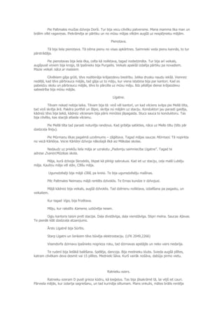 Pie Paltmales muižas dzīvoja Dorši. Tur bija vecu cilvēku patversme. Mana mamma lika man un
brālim vilkt ragaviņas. Piekrāmēja ar pārtiku un no mūsu mājas vilkām augšā uz nespējnieku mājām.
Pienotava.
Tā bija liela pienotava. Tā ņēma pienu no visas apkārtnes. Saimnieki veda pienu kannās, to tur
pārstrādāja.
Pie pienotavas bija liela ēka, celta kā noliktava, tagad nodedzināta. Tur bija arī veikals,
augšpusē viņiem bija krogs, tā īpašnieks bija Purgailis. Veikals apakšā izdalīja pārtiku pa novadiem.
Mazie veikali nāca ar maisiem.
Cilvēkiem gāja grūti, tēvs nodibināja krājaizdevu biedrību. Ielika drusku naudu iekšā. Vienreiz
nedēļā, kad tēvs pārbrauca mājās, tad gāja uz to māju, kur viena istabiņa bija par kantori. Kad es
pabeidzu skolu un pārbraucu mājās, tēvs to pārcēla uz mūsu māju. līdz pēdējai dienai krājaizdevu
sabiedrība bija mūsu mājās.
Līgatne.
Tēvam nekad nebija laika. Tēvam bija tā: viņš vēl kantorī, un kad vilciens svilpa pie Mellā tilta,
tad viņš skrēja ārā. Paķēra portfeli un šlipsi, skrēja no mājām uz staciju. Konduktori jau parasti gaidīja,
kādreiz tēvs bija laikā, kādreiz vilcienam bija pāris minūtes jāpagaida. Stucs sauca to konduktoru. Tas
bija cilvēks, kas stacijā atlaida vilcienu.
Pie Mellā tilta tad parasti noturēja randiņus. Kad gribēja satikties, nāca uz Mello tiltu (tilts pār
dzelzceļa līniju).
Pie Mūrmaņu ēkas pagalmā uzņēmums – zāģētava. Tagad mājas saucas Mūrmaņi. Tā nopirkta
no vecā Kārkliņa. Vecie Kārkliņi dzīvoja nākošajā ēkā aiz Mākslas skolas.
Nedaudz uz priekšu liela māja ar uzrakstu „Padomju saimniecība Līgatne”. Tagad te
adrese Zvaniņi.Mūzikas skola.
Māja, kurā dzīvoja Skrodelis, tikpat kā pilnīgi sabrukusi. Kad iet uz staciju, ceļa malā Lubēju
māja. Kauliņu māja vēl stāv, Cīlīšu māja.
Ugunsdzēsēji bija mājā Cīlīši, pa kreisi. Te bija ugunsdzēsēju mašīnas.
Pēc Paltmales Neimaņu mājā rentēts dzīvoklis. Te Ernas kundze ir dzīvojusi.
Mājā kādreiz bija veikals, augšā dzīvoklis. Tad dzērienu noliktava, izdalīšana pa pagastu, un
veikaliem.
Kur tagad Vigo, bija frizētava.
Māju, kur rakstīts Kamene, uzbūvēja nesen.
Ogļu kantoris taisni pretī stacijai. Daļa divstāvīga, daļa vienstāvīga. Stipri melna. Saucas Kļavas.
Te pienāk klāt dzelzceļa atzarojums.
Ārsts Līgatnē bija Sūrītis.
Starp Līgatni un Ieriķiem tēvs būvēja elektrostaciju. (LFK 2049,2266)
Visendorfa dzirnavu īpašnieks nogrieza roku, tad dzirnavas apstājās un neko vairs nedarīja.
Te rudenī bija lielākā balēšana. Spēlēja, dancoja. Bija mednieku klubs. Svieda augšā pīlītes,
katram cilvēkam deva desmit vai 15 pīlītes. Mednieki šāva. Kurš vairāk nošāva, dabūja pirmo vietu.
Ratnieku ezers.
Ratnieku ezeram D pusē grieza kūdru, kā ķieģeļus. Tas bija jāsakrāmē tā, lai vējš iet cauri.
Pārveda mājās, kur izdarīja sagriešanu, un tad kurināja siltumam. Mans onkulis, mātes brālis rentēja
 