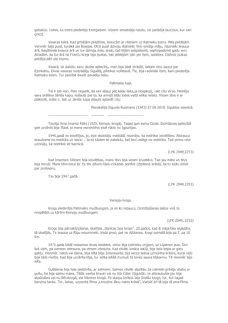 gabaliņu. Lielas, ka ezers piederēja Ezergaiļiem. Viņiem iemaksāja naudu, tie parādīja lauciņus, kur vari
griezt.
Vasaras laikā. Kad gribējām peldēties, braucām ar riteņiem uz Ratnieku ezeru. Mēs peldējām
vienmēr šajā pusē, tuvākā pie šosejas. Otrā pusē dzīvoja Ratnieki. Viņi rentēja māju, rīdzinieki brauca
ārā, bagātnieki brauca ārā un tur dzīvoja.mēs, skuķi, tad bijām sešpadsmit, septiņpadsmit gadu veci.
Atradām, ka tur ārā no Franču liceja bija puikas, tad peldējām pāri pie tiem, satikties. Dažreiz puikas
peldēja pāri pie mums.
Vasarā, lai dabūtu savu skolas apliecību, man bija jāiet strādāt, laikam viņu sauca par
Ezerkalnu. Divas vasaras nostrādāju Siguldā, pārtikas noliktavā. Tie, bija radinieki tiem, kam piederēja
Ratnieku ezers. Tur jaunībā daudz pavadīju laiku.
Paltmales kapi.
Tie ir ļoti veci. Man nepatīk, ka viņi atļauj pēc kāda laika,ja neapkopj, rakt citu virsū. Meklēju
sava brālēna Jānīša kapu, nošauts par to, ka armijā īstās lodes vietā ielika neīsto. Viņam tēvs ir ar
plāksnīti, māte ir, bet uz Jānīša kapa atļauts apbedīt citu.
Pierakstījis Sigurds Rusmanis (1943) 27.09.2010. Siguldas viesnīcā.
-------------------------------- ~~~~~ -----------------------------
Teicēja Aina Imanta Rāks (1925, Ķempju krogā). Tagad gan esmu Ozola. Dzimšanas apliecībā
gan uzvārds bija Raak, jo mans vecvectēvs esot nācis no Igaunijas.
1946.gadā es iesvētījos, jo, ejot skolotāju institūtā, nezināju, ka nedrīkst iesvētīties. Atbrauca
draudzene no institūta un teica: - Ja es kādam to pateikšu, tad tevi izslēgs no institūta. Tad pirmo reizi
uzzināju, ka nedrīkst iet baznīcā.
(LFK 2049,2253)
Kad Imantam Siliņam bija iesvētības, mans tēvs bija viņam krusttēvs. Tad jau māte un tēvs
bija miruši. Mans tēvs teica tā: Es tev dāvinu tādu cūkādas portfeli (dzeltenā krāsā), lai tu kļūtu dzīvē
par profesoru.
Tas bija 1947.gadā.
(LFK 2049,2291)
Ķempju krogs.
Krogs piederējis Paltmales muižkungam, ja es ko nejaucu. Dzimtbūšanas laikos viņš to
nospēlējis uz kārtīm Ķempju muižkungam.
(LFK 2049, 2252)
Krogs bija pārnakšņošanai, skaitījās „tējnīcas tipa krogs”. 20.gados, kad šī māja tika iegādāta,
tā skaitījās. Te brauca uz Rīgu vezumnieki. Veda preci, pat no Alūksnes. Krogi ceļmalā bija pa 7, pa 10
km.
1971.gada bildē redzamas divas stedeles, viena bija ceļinieku zirgiem, uz Līgatnes pusi. Divi
lieli vārti, pa vieniem iebrauca, pa otriem izbrauca. Kad cilvēki ienāca iekšā, bija liela telpa ar garu
galdu. Vienmēr, nakts vai diena, bija silta tēja. Interesanta bija vecos laikos uzmūrēta krāsns, kurai vidū
bija tāds rierītis. Kad bija uzvārīta tēja, tur ielika iekšā trumuli, tā toreiz sauca tējkannu. Tā vienmēr bija
silta.
Gulēšanai bija liela piebūvīte, ar salmiem. Salmos cilvēki atpūtās. Ja ceļinieki gribēja istabu ar
gultu, tai bija salmu maiss. Tālāk varēja braukt vai nu līdz Gālei (Siguldā). te atbraukušie jau bija
atpūtušies vai nu Bērzkrogā, vai Vāveres krogā. Pa starpu Ieriķos bija Smilšu krogs, tur, kur tagad
benzīna tanks. Tur, liekas, uzņemta filma „Limuzīns Jāņu nakts krāsā”. Varbūt arī tā bija tā otra filma.
 